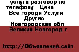 услуги разговор по телефону › Цена ­ 800 - Все города Услуги » Другие   . Новгородская обл.,Великий Новгород г.